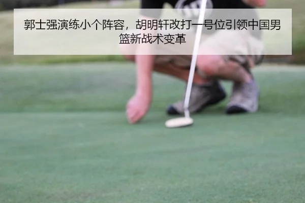 郭士强演练小个阵容，胡明轩改打一号位引领中国男篮新战术变革